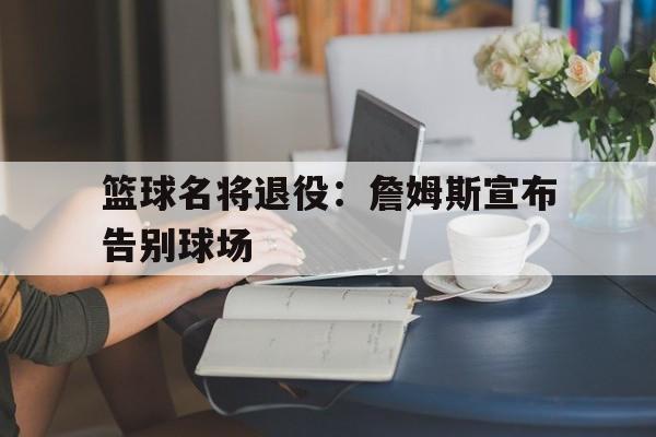 篮球名将退役：詹姆斯宣布告别球场的简单介绍