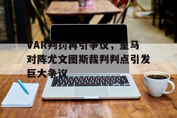 VAR判罚再引争议，皇马对阵尤文图斯裁判判点引发巨大争议皇马对战尤文欧冠决赛