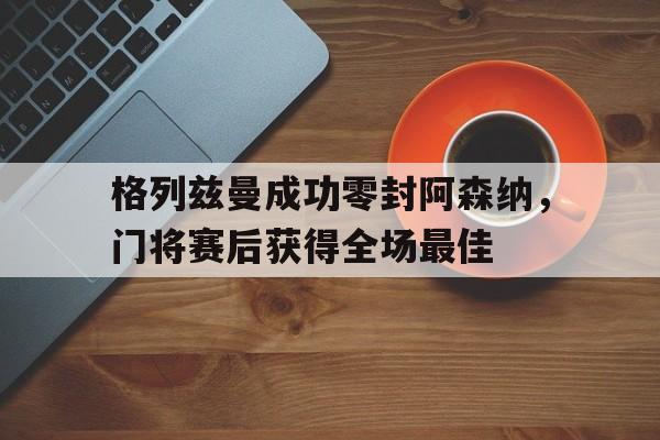 格列兹曼成功零封阿森纳，门将赛后获得全场最佳格列兹曼 国家队